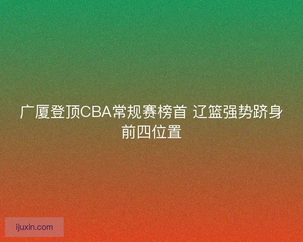广厦登顶CBA常规赛榜首 辽篮强势跻身前四位置