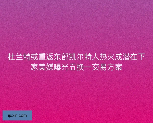 杜兰特或重返东部凯尔特人热火成潜在下家美媒曝光五换一交易方案 杜兰特或重返东部凯尔特人热火成潜在下家美媒曝光五换一交易方案