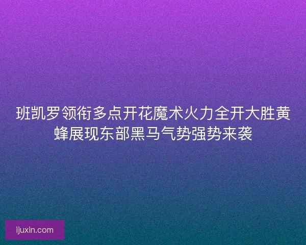 班凯罗领衔多点开花魔术火力全开大胜黄蜂展现东部黑马气势强势来袭