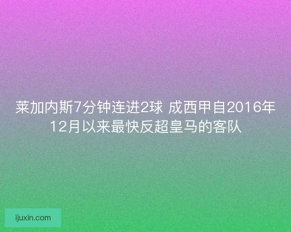 莱加内斯7分钟连进2球 成西甲自2016年12月以来最快反超皇马的客队 莱加内斯7分钟连进2球 成西甲自2016年12月以来最快反超皇马的客队