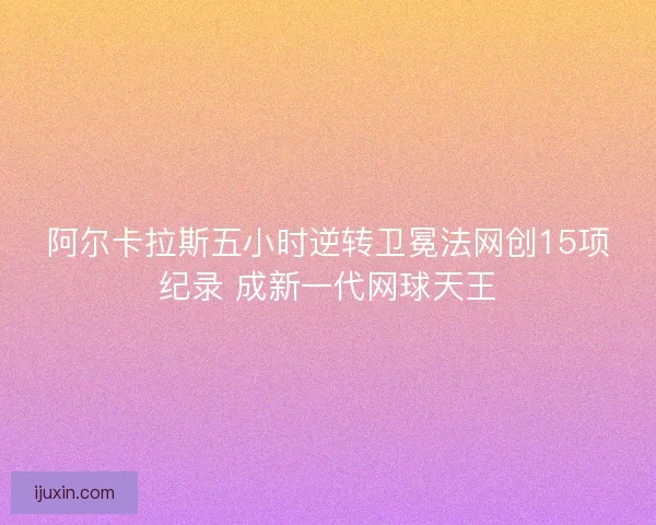 阿尔卡拉斯五小时逆转卫冕法网创15项纪录 成新一代网球天王 阿尔卡拉斯五小时逆转卫冕法网创15项纪录 成新一代网球天王