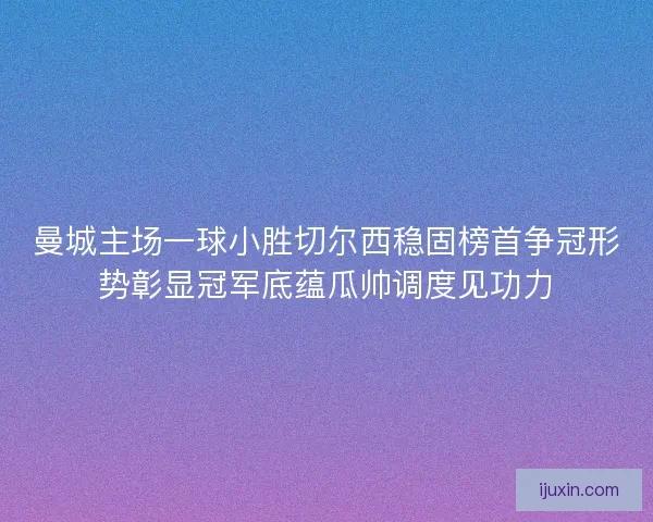 曼城主场一球小胜切尔西稳固榜首争冠形势彰显冠军底蕴瓜帅调度见功力