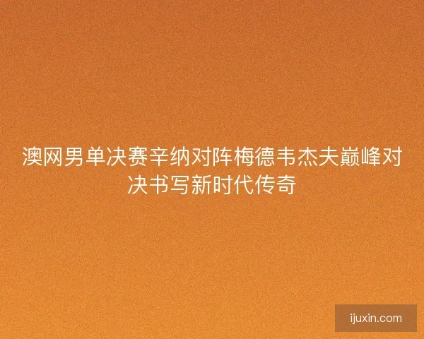 澳网男单决赛辛纳对阵梅德韦杰夫巅峰对决书写新时代传奇