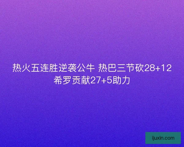 热火五连胜逆袭公牛 热巴三节砍28+12希罗贡献27+5助力 热火五连胜逆袭公牛 热巴三节砍28+12希罗贡献27+5助力