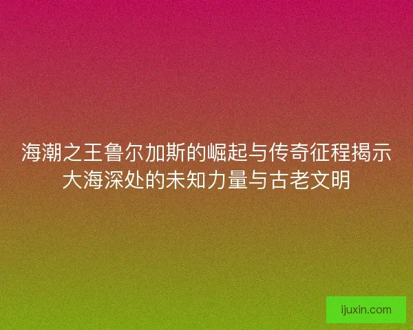 海潮之王鲁尔加斯的崛起与传奇征程揭示大海深处的未知力量与古老文明 海潮之王鲁尔加斯的崛起与传奇征程揭示大海深处的未知力量与古老文明