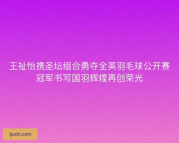 王祉怡携圣坛组合勇夺全英羽毛球公开赛冠军书写国羽辉煌再创荣光