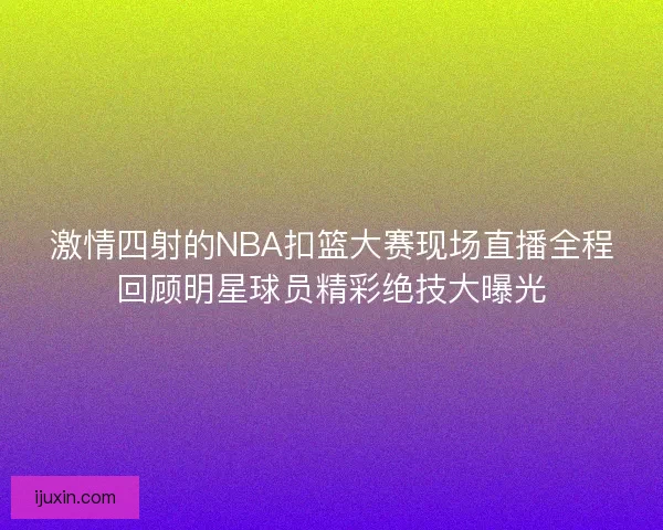 激情四射的NBA扣篮大赛现场直播全程回顾明星球员精彩绝技大曝光
