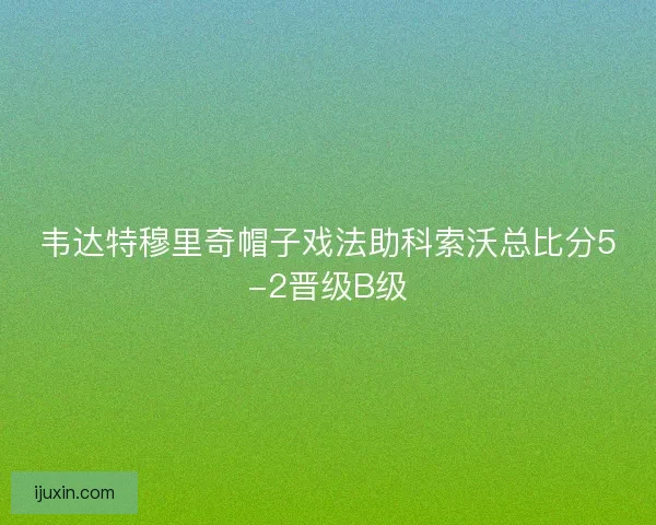 韦达特穆里奇帽子戏法助科索沃总比分5-2晋级B级 韦达特穆里奇帽子戏法助科索沃总比分5-2晋级B级