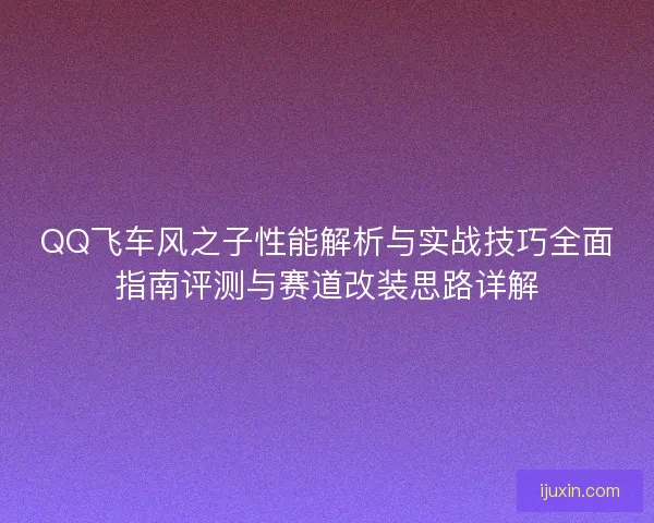 QQ飞车风之子性能解析与实战技巧全面指南评测与赛道改装思路详解 QQ飞车风之子性能解析与实战技巧全面指南评测与赛道改装思路详解