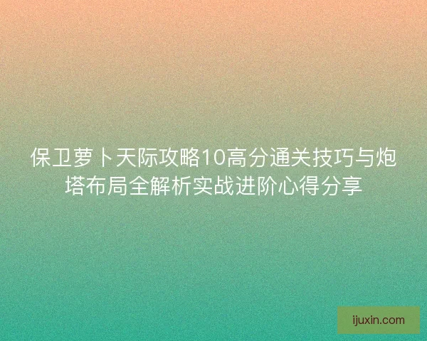 保卫萝卜天际攻略10高分通关技巧与炮塔布局全解析实战进阶心得分享