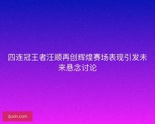 四连冠王者汪顺再创辉煌赛场表现引发未来悬念讨论