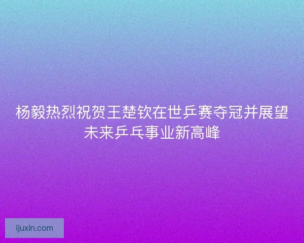 杨毅热烈祝贺王楚钦在世乒赛夺冠并展望未来乒乓事业新高峰