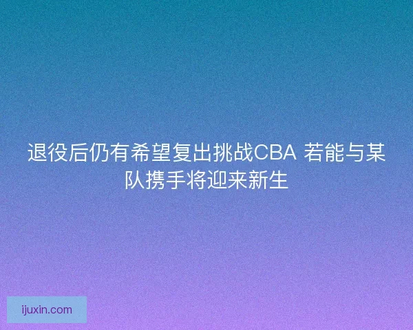 退役后仍有希望复出挑战CBA 若能与某队携手将迎来新生