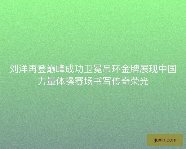刘洋再登巅峰成功卫冕吊环金牌展现中国力量体操赛场书写传奇荣光 刘洋再登巅峰成功卫冕吊环金牌展现中国力量体操赛场书写传奇荣光