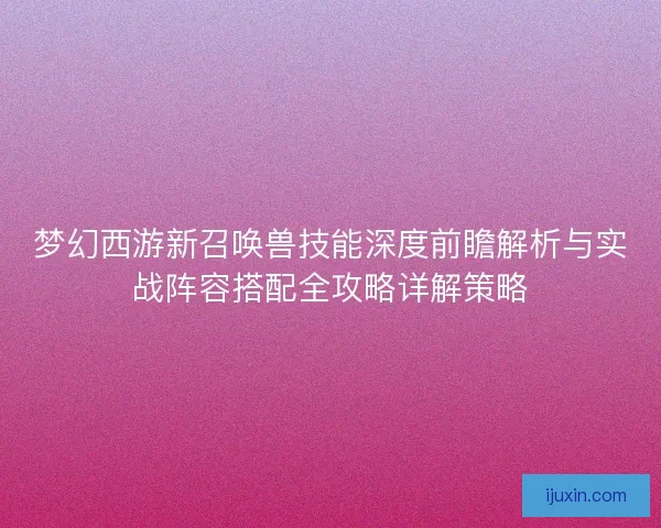 梦幻西游新召唤兽技能深度前瞻解析与实战阵容搭配全攻略详解策略