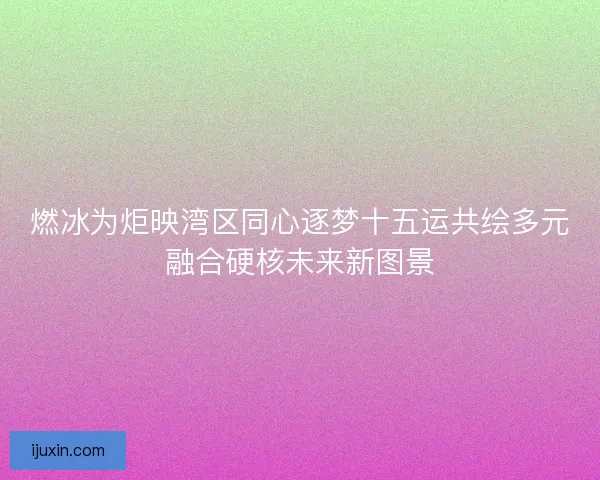 燃冰为炬映湾区同心逐梦十五运共绘多元融合硬核未来新图景 燃冰为炬映湾区同心逐梦十五运共绘多元融合硬核未来新图景
