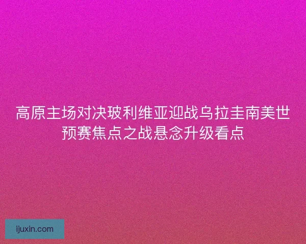 高原主场对决玻利维亚迎战乌拉圭南美世预赛焦点之战悬念升级看点