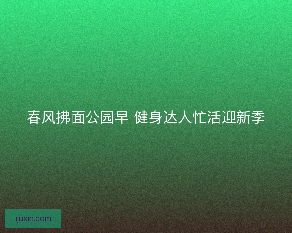 春风拂面公园早 健身达人忙活迎新季 春风拂面公园早 健身达人忙活迎新季