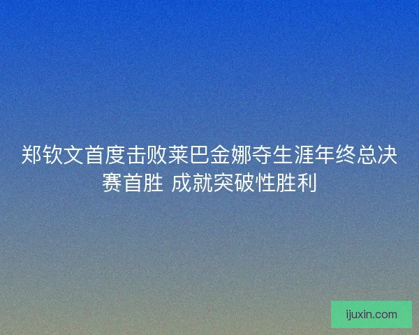 郑钦文首度击败莱巴金娜夺生涯年终总决赛首胜 成就突破性胜利 郑钦文首度击败莱巴金娜夺生涯年终总决赛首胜 成就突破性胜利