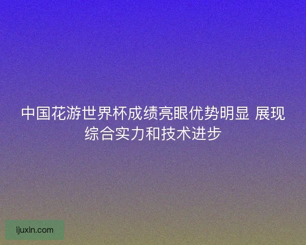 中国花游世界杯成绩亮眼优势明显 展现综合实力和技术进步 中国花游世界杯成绩亮眼优势明显 展现综合实力和技术进步