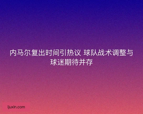 内马尔复出时间引热议 球队战术调整与球迷期待并存 内马尔复出时间引热议 球队战术调整与球迷期待并存