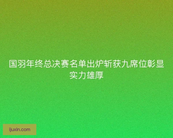国羽年终总决赛名单出炉斩获九席位彰显实力雄厚 国羽年终总决赛名单出炉斩获九席位彰显实力雄厚