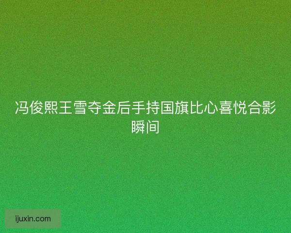 冯俊熙王雪夺金后手持国旗比心喜悦合影瞬间