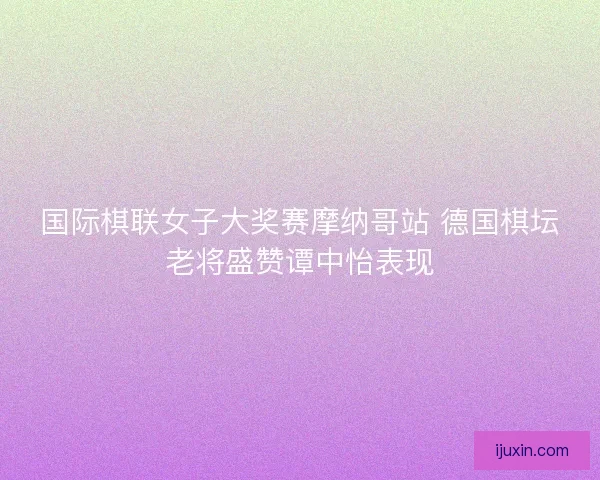 国际棋联女子大奖赛摩纳哥站 德国棋坛老将盛赞谭中怡表现