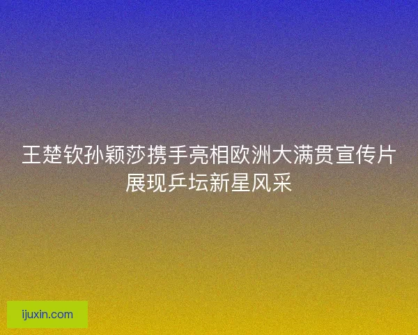 王楚钦孙颖莎携手亮相欧洲大满贯宣传片展现乒坛新星风采