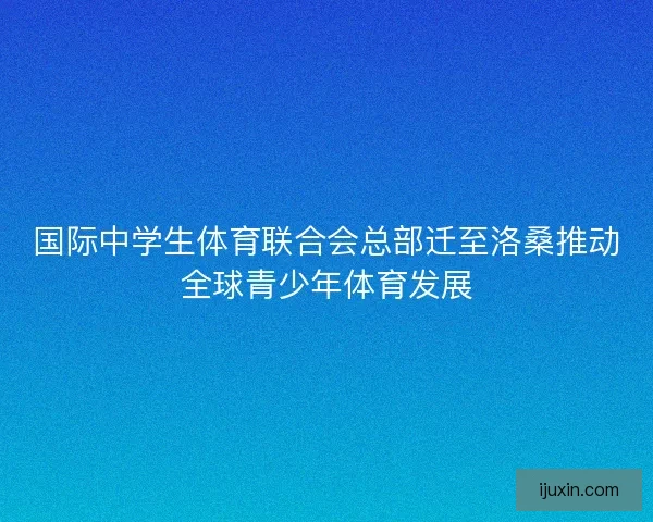 国际中学生体育联合会总部迁至洛桑推动全球青少年体育发展 国际中学生体育联合会总部迁至洛桑推动全球青少年体育发展