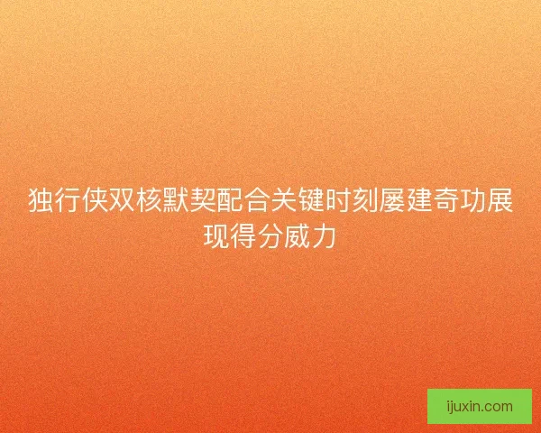 独行侠双核默契配合关键时刻屡建奇功展现得分威力 独行侠双核默契配合关键时刻屡建奇功展现得分威力
