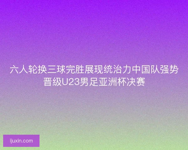 六人轮换三球完胜展现统治力中国队强势晋级U23男足亚洲杯决赛 六人轮换三球完胜展现统治力中国队强势晋级U23男足亚洲杯决赛