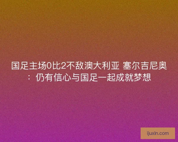 国足主场0比2不敌澳大利亚 塞尔吉尼奥:仍有信心与国足一起成就梦想 国足主场0比2不敌澳大利亚 塞尔吉尼奥:仍有信心与国足一起成就梦想