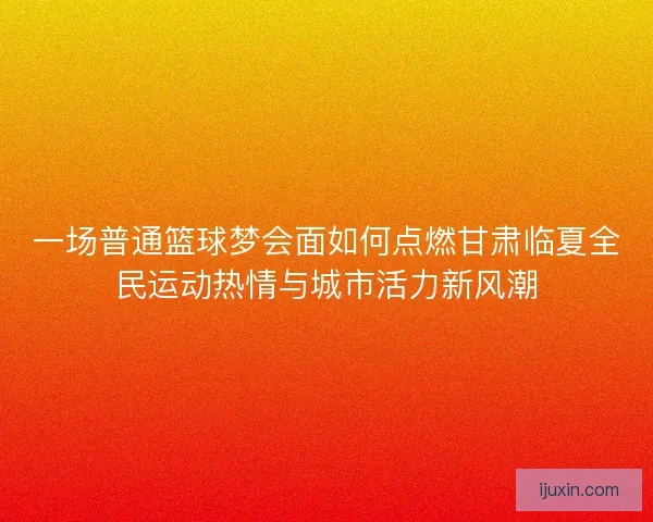 一场普通篮球梦会面如何点燃甘肃临夏全民运动热情与城市活力新风潮