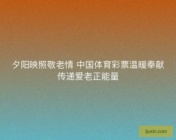 夕阳映照敬老情 中国体育彩票温暖奉献传递爱老正能量