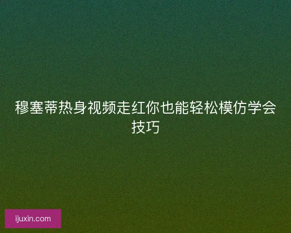穆塞蒂热身视频走红你也能轻松模仿学会技巧