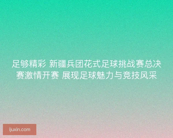 足够精彩 新疆兵团花式足球挑战赛总决赛激情开赛 展现足球魅力与竞技风采