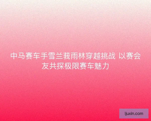 中马赛车手雪兰莪雨林穿越挑战 以赛会友共探极限赛车魅力 中马赛车手雪兰莪雨林穿越挑战 以赛会友共探极限赛车魅力