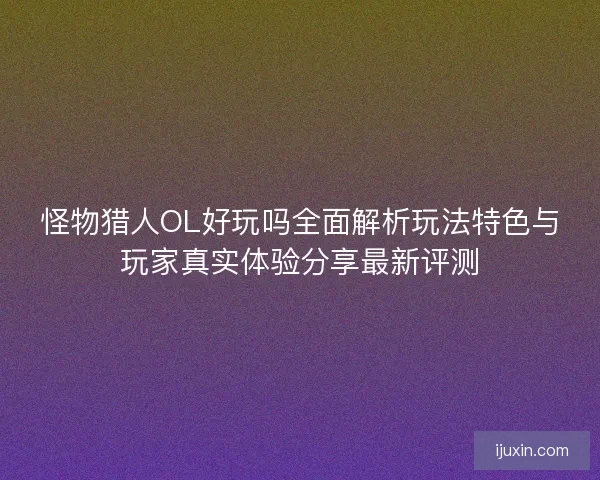 怪物猎人OL好玩吗全面解析玩法特色与玩家真实体验分享最新评测 怪物猎人OL好玩吗全面解析玩法特色与玩家真实体验分享最新评测